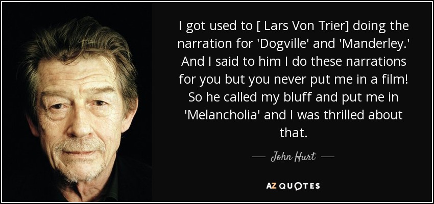 I got used to [ Lars Von Trier] doing the narration for 'Dogville' and 'Manderley.' And I said to him I do these narrations for you but you never put me in a film! So he called my bluff and put me in 'Melancholia' and I was thrilled about that. - John Hurt