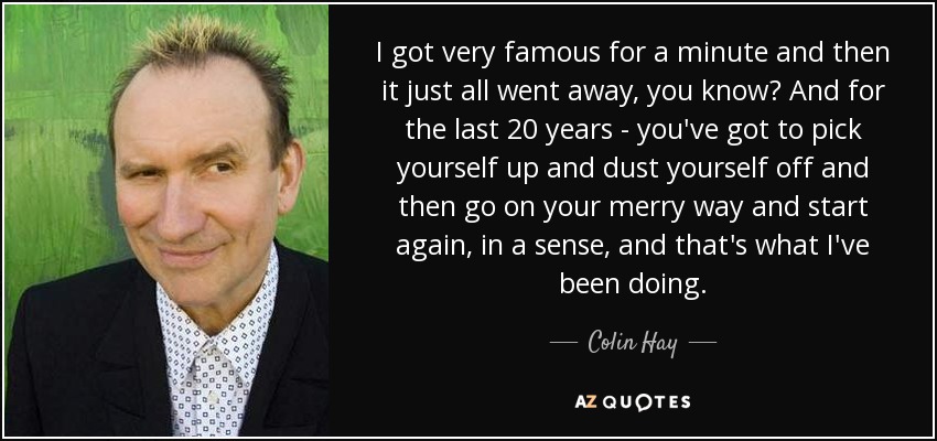 I got very famous for a minute and then it just all went away, you know? And for the last 20 years - you've got to pick yourself up and dust yourself off and then go on your merry way and start again, in a sense, and that's what I've been doing. - Colin Hay