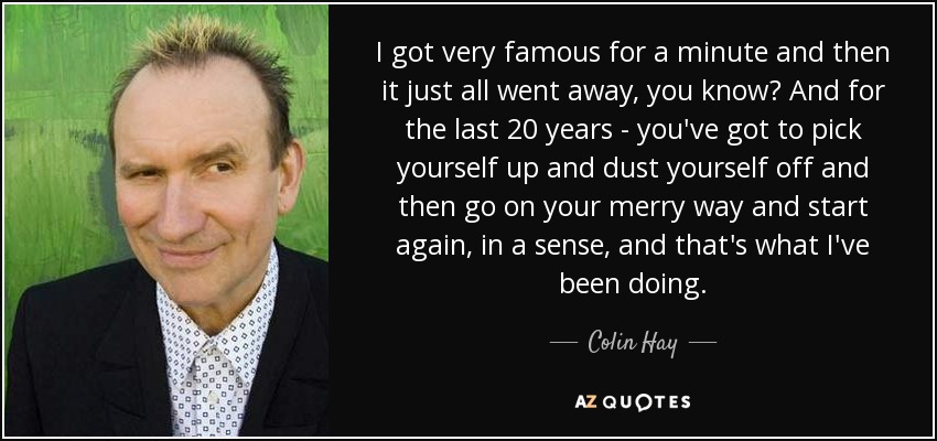 I got very famous for a minute and then it just all went away, you know? And for the last 20 years - you've got to pick yourself up and dust yourself off and then go on your merry way and start again, in a sense, and that's what I've been doing. - Colin Hay