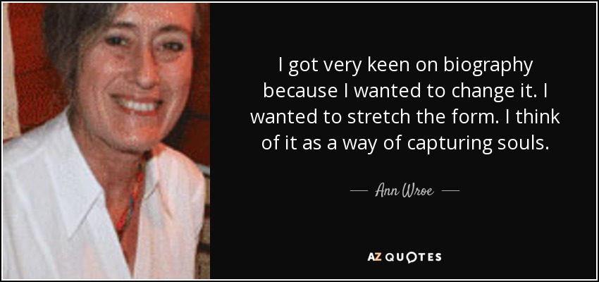 I got very keen on biography because I wanted to change it. I wanted to stretch the form. I think of it as a way of capturing souls. - Ann Wroe