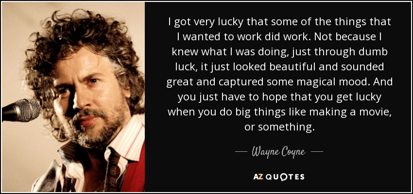 I got very lucky that some of the things that I wanted to work did work. Not because I knew what I was doing, just through dumb luck, it just looked beautiful and sounded great and captured some magical mood. And you just have to hope that you get lucky when you do big things like making a movie, or something. - Wayne Coyne