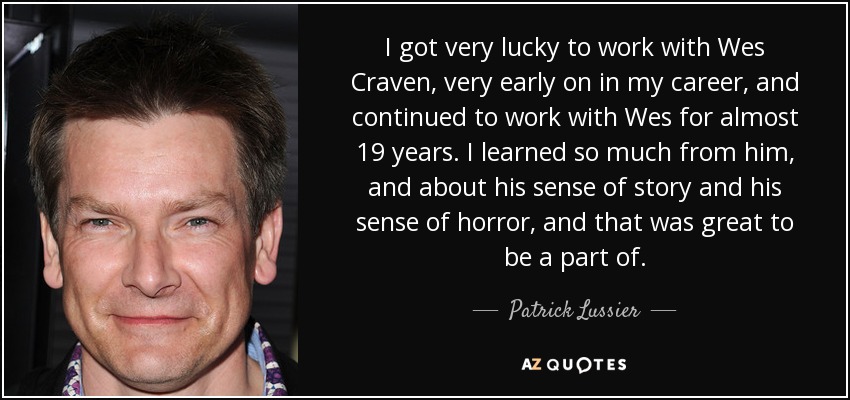 I got very lucky to work with Wes Craven, very early on in my career, and continued to work with Wes for almost 19 years. I learned so much from him, and about his sense of story and his sense of horror, and that was great to be a part of. - Patrick Lussier