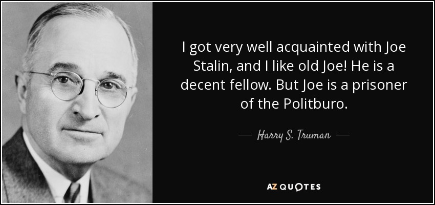 I got very well acquainted with Joe Stalin, and I like old Joe! He is a decent fellow. But Joe is a prisoner of the Politburo. - Harry S. Truman
