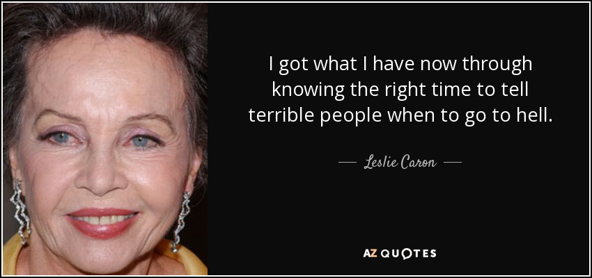 I got what I have now through knowing the right time to tell terrible people when to go to hell. - Leslie Caron