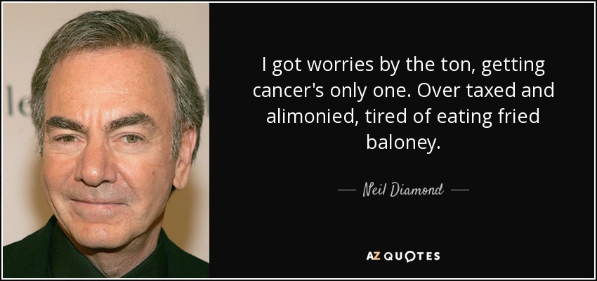 I got worries by the ton, getting cancer's only one. Over taxed and alimonied, tired of eating fried baloney. - Neil Diamond