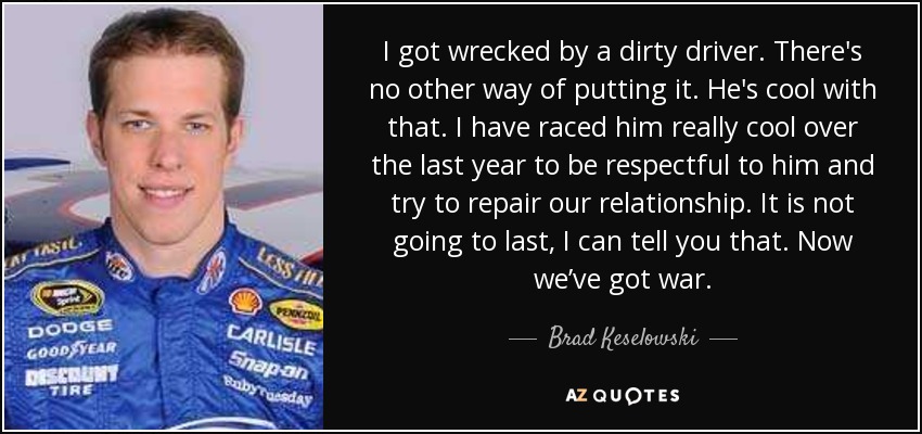 I got wrecked by a dirty driver. There's no other way of putting it. He's cool with that. I have raced him really cool over the last year to be respectful to him and try to repair our relationship. It is not going to last, I can tell you that. Now we’ve got war. - Brad Keselowski