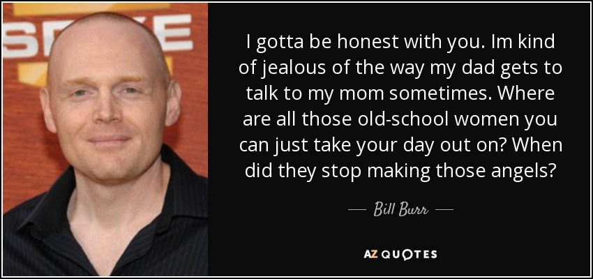 I gotta be honest with you. Im kind of jealous of the way my dad gets to talk to my mom sometimes. Where are all those old-school women you can just take your day out on? When did they stop making those angels? - Bill Burr