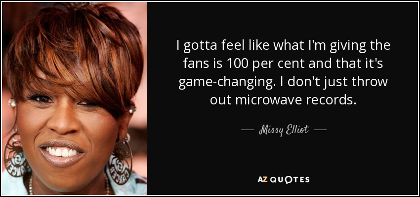 I gotta feel like what I'm giving the fans is 100 per cent and that it's game-changing. I don't just throw out microwave records. - Missy Elliot