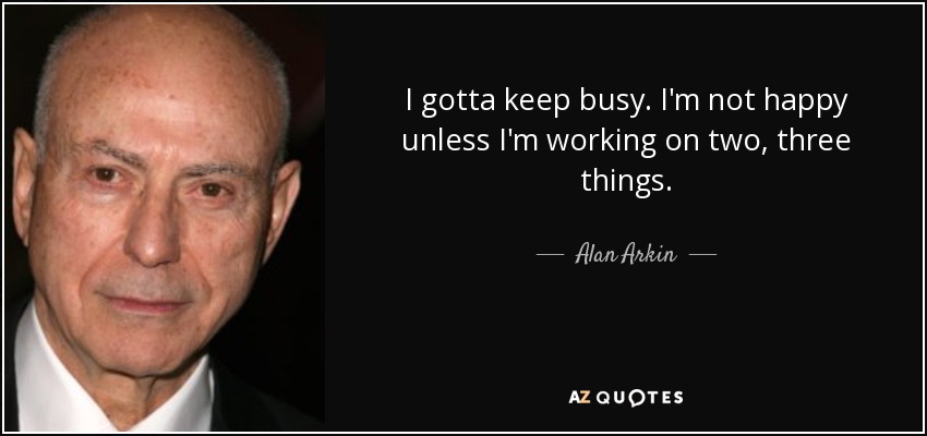 I gotta keep busy. I'm not happy unless I'm working on two, three things. - Alan Arkin