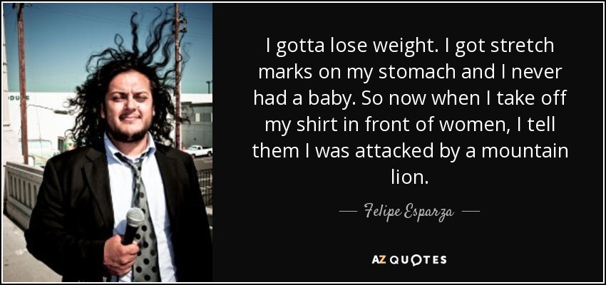 I gotta lose weight. I got stretch marks on my stomach and I never had a baby. So now when I take off my shirt in front of women, I tell them I was attacked by a mountain lion. - Felipe Esparza