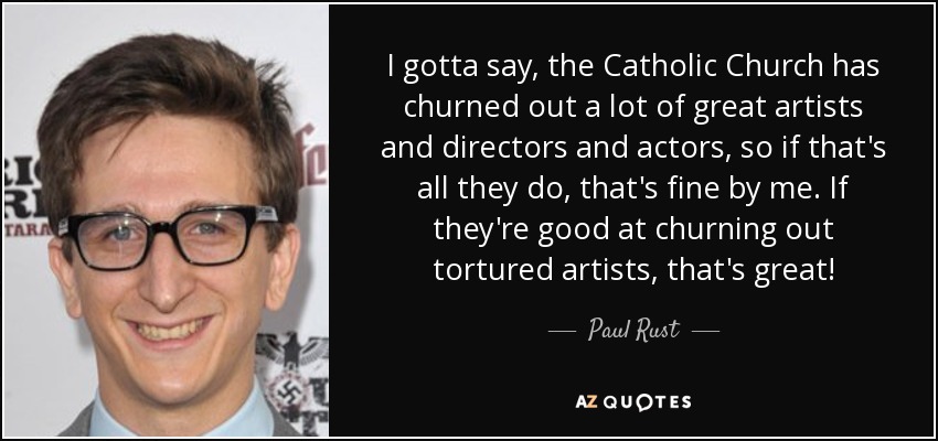 I gotta say, the Catholic Church has churned out a lot of great artists and directors and actors, so if that's all they do, that's fine by me. If they're good at churning out tortured artists, that's great! - Paul Rust