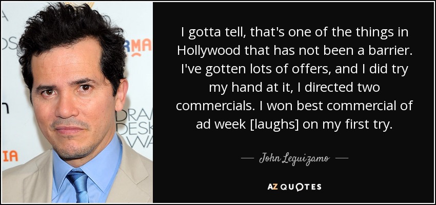 I gotta tell, that's one of the things in Hollywood that has not been a barrier. I've gotten lots of offers, and I did try my hand at it, I directed two commercials. I won best commercial of ad week [laughs] on my first try. - John Leguizamo