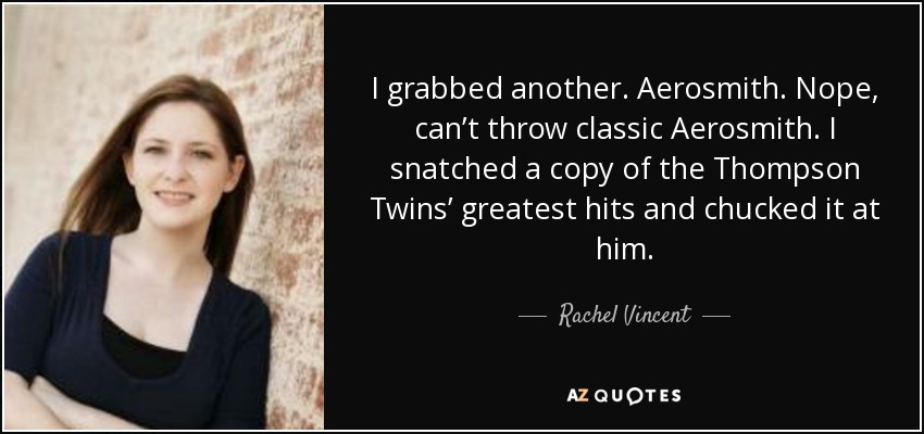 I grabbed another. Aerosmith. Nope, can’t throw classic Aerosmith. I snatched a copy of the Thompson Twins’ greatest hits and chucked it at him. - Rachel Vincent