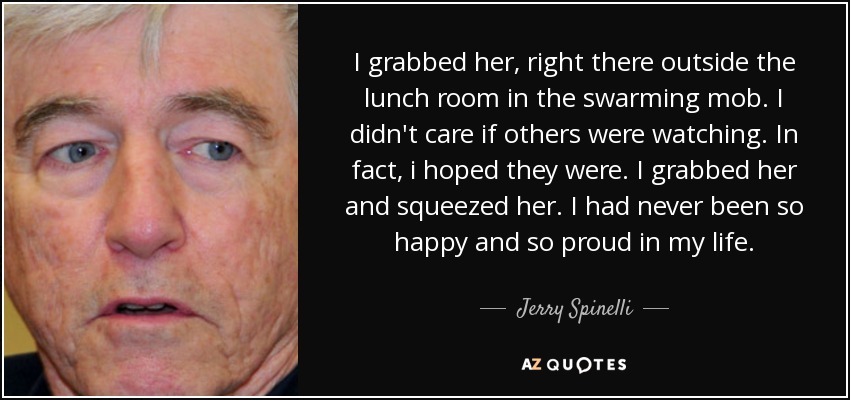 I grabbed her, right there outside the lunch room in the swarming mob. I didn't care if others were watching. In fact, i hoped they were. I grabbed her and squeezed her. I had never been so happy and so proud in my life. - Jerry Spinelli