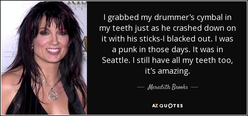 I grabbed my drummer's cymbal in my teeth just as he crashed down on it with his sticks-I blacked out. I was a punk in those days. It was in Seattle. I still have all my teeth too, it's amazing. - Meredith Brooks