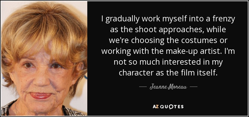 I gradually work myself into a frenzy as the shoot approaches, while we're choosing the costumes or working with the make-up artist. I'm not so much interested in my character as the film itself. - Jeanne Moreau