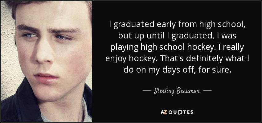 I graduated early from high school, but up until I graduated, I was playing high school hockey. I really enjoy hockey. That's definitely what I do on my days off, for sure. - Sterling Beaumon