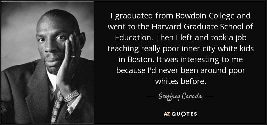 I graduated from Bowdoin College and went to the Harvard Graduate School of Education. Then I left and took a job teaching really poor inner-city white kids in Boston. It was interesting to me because I'd never been around poor whites before. - Geoffrey Canada