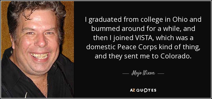 I graduated from college in Ohio and bummed around for a while, and then I joined VISTA, which was a domestic Peace Corps kind of thing, and they sent me to Colorado. - Mojo Nixon