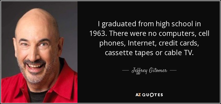 I graduated from high school in 1963. There were no computers, cell phones, Internet, credit cards, cassette tapes or cable TV. - Jeffrey Gitomer