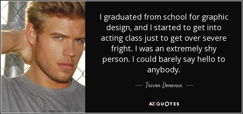 I graduated from school for graphic design, and I started to get into acting class just to get over severe fright. I was an extremely shy person. I could barely say hello to anybody. - Trevor Donovan