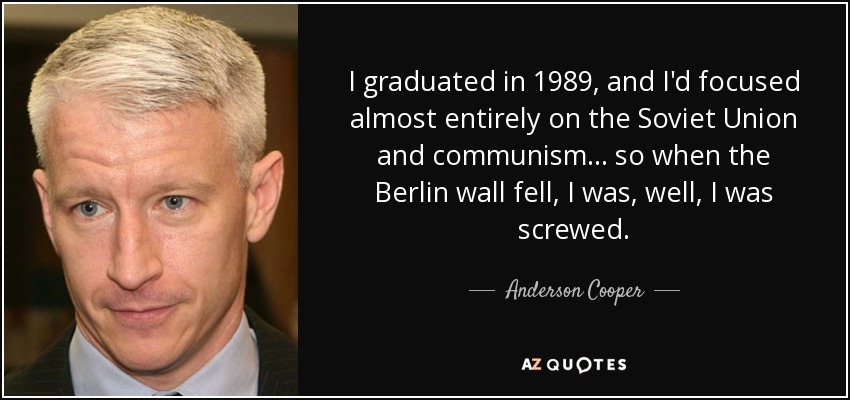 I graduated in 1989, and I'd focused almost entirely on the Soviet Union and communism ... so when the Berlin wall fell, I was, well, I was screwed. - Anderson Cooper