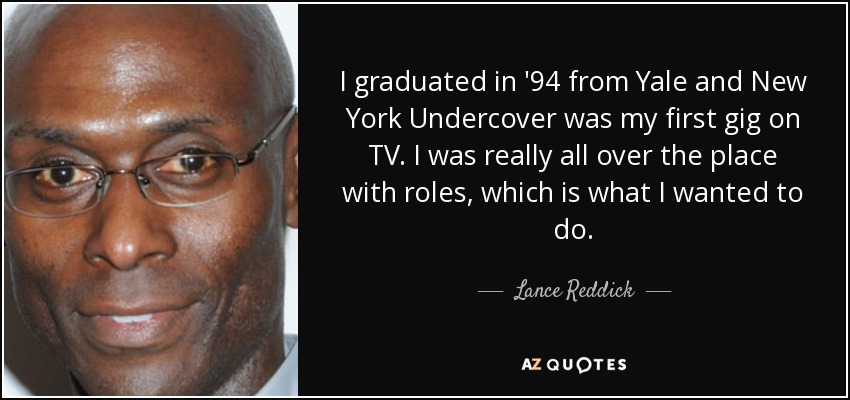 I graduated in '94 from Yale and New York Undercover was my first gig on TV. I was really all over the place with roles, which is what I wanted to do. - Lance Reddick