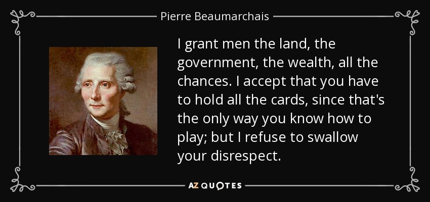 I grant men the land, the government, the wealth, all the chances. I accept that you have to hold all the cards, since that's the only way you know how to play; but I refuse to swallow your disrespect. - Pierre Beaumarchais