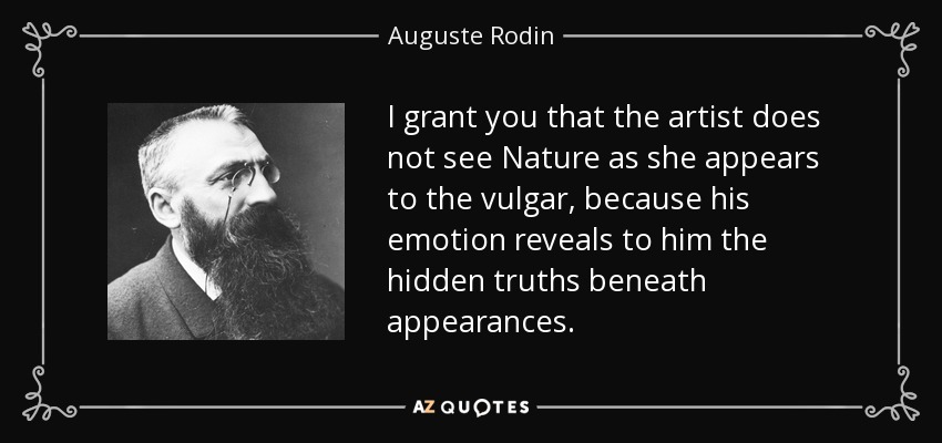 I grant you that the artist does not see Nature as she appears to the vulgar, because his emotion reveals to him the hidden truths beneath appearances. - Auguste Rodin