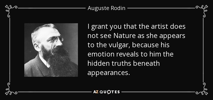 I grant you that the artist does not see Nature as she appears to the vulgar, because his emotion reveals to him the hidden truths beneath appearances. - Auguste Rodin