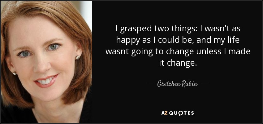 I grasped two things: I wasn't as happy as I could be, and my life wasnt going to change unless I made it change. - Gretchen Rubin