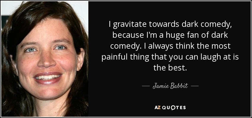 I gravitate towards dark comedy, because I'm a huge fan of dark comedy. I always think the most painful thing that you can laugh at is the best. - Jamie Babbit