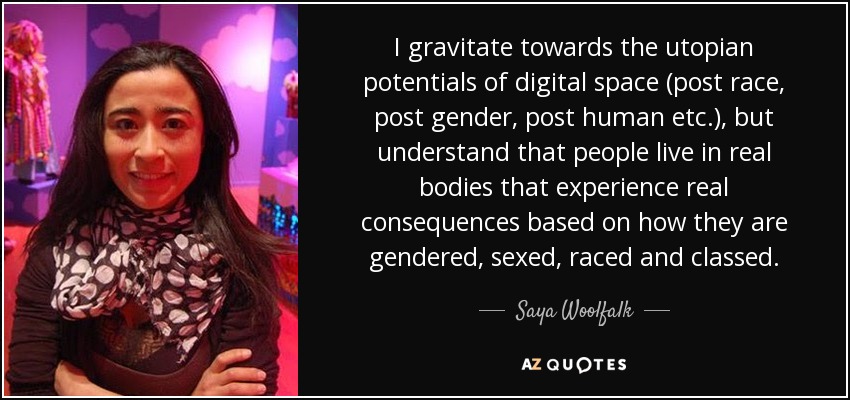 I gravitate towards the utopian potentials of digital space (post race, post gender, post human etc.), but understand that people live in real bodies that experience real consequences based on how they are gendered, sexed, raced and classed. - Saya Woolfalk