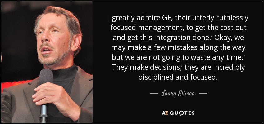 I greatly admire GE, their utterly ruthlessly focused management, to get the cost out and get this integration done.’ Okay, we may make a few mistakes along the way but we are not going to waste any time.' They make decisions; they are incredibly disciplined and focused. - Larry Ellison