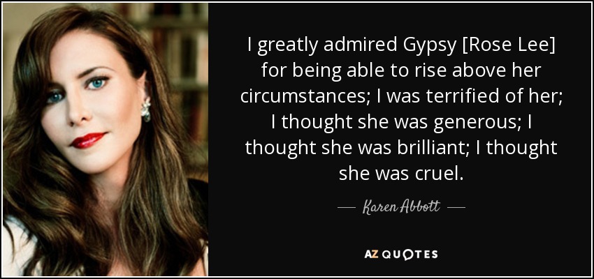 I greatly admired Gypsy [Rose Lee] for being able to rise above her circumstances; I was terrified of her; I thought she was generous; I thought she was brilliant; I thought she was cruel. - Karen Abbott