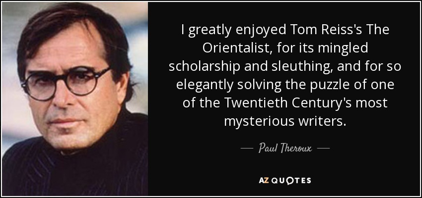 I greatly enjoyed Tom Reiss's The Orientalist, for its mingled scholarship and sleuthing, and for so elegantly solving the puzzle of one of the Twentieth Century's most mysterious writers. - Paul Theroux