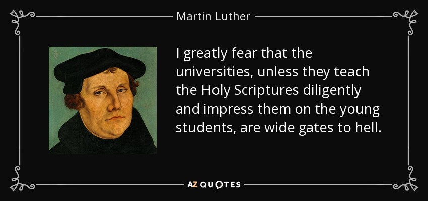 I greatly fear that the universities, unless they teach the Holy Scriptures diligently and impress them on the young students, are wide gates to hell. - Martin Luther