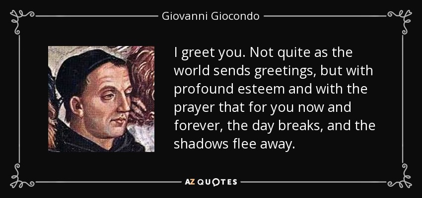 I greet you. Not quite as the world sends greetings, but with profound esteem and with the prayer that for you now and forever, the day breaks, and the shadows flee away. - Giovanni Giocondo