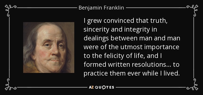 I grew convinced that truth, sincerity and integrity in dealings between man and man were of the utmost importance to the felicity of life, and I formed written resolutions . . . to practice them ever while I lived. - Benjamin Franklin