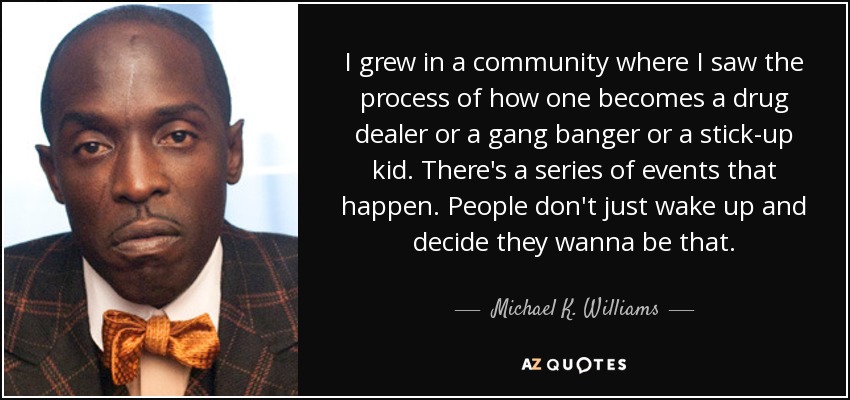 I grew in a community where I saw the process of how one becomes a drug dealer or a gang banger or a stick-up kid. There's a series of events that happen. People don't just wake up and decide they wanna be that. - Michael K. Williams