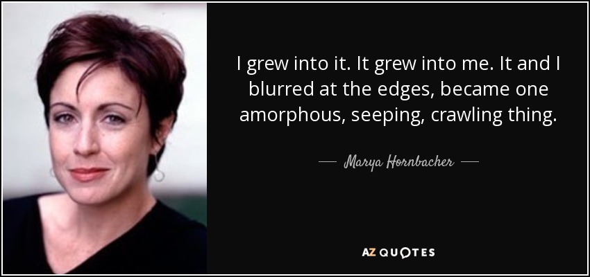 I grew into it. It grew into me. It and I blurred at the edges, became one amorphous, seeping, crawling thing. - Marya Hornbacher