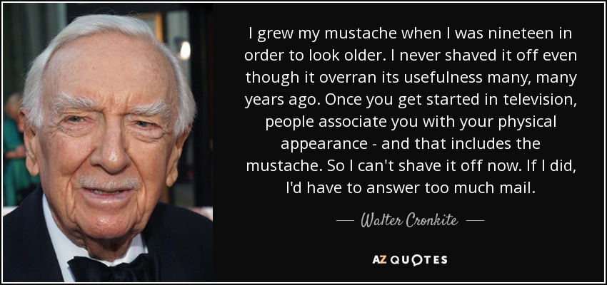 I grew my mustache when I was nineteen in order to look older. I never shaved it off even though it overran its usefulness many, many years ago. Once you get started in television, people associate you with your physical appearance - and that includes the mustache. So I can't shave it off now. If I did, I'd have to answer too much mail. - Walter Cronkite