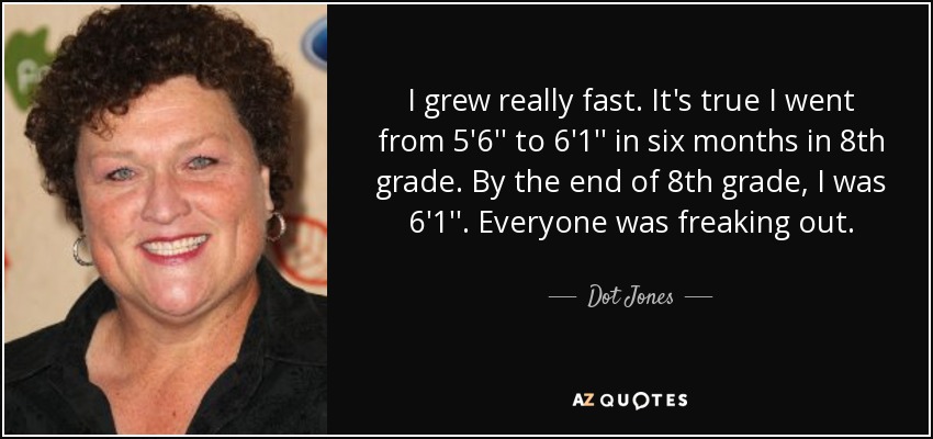 I grew really fast. It's true I went from 5'6'' to 6'1'' in six months in 8th grade. By the end of 8th grade, I was 6'1''. Everyone was freaking out. - Dot Jones