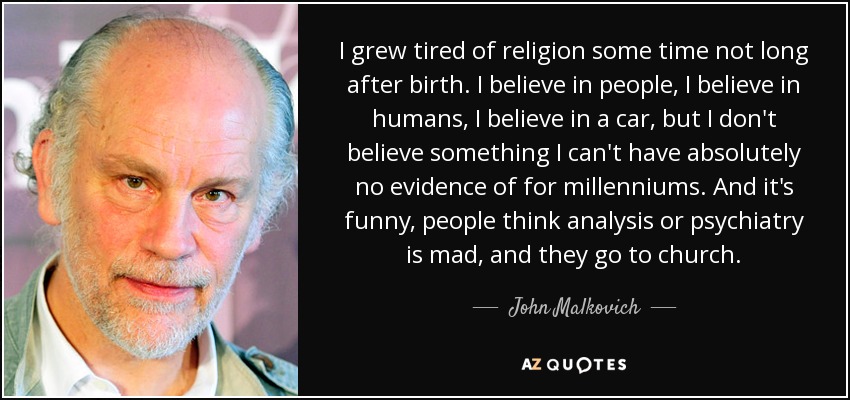 I grew tired of religion some time not long after birth. I believe in people, I believe in humans, I believe in a car, but I don't believe something I can't have absolutely no evidence of for millenniums. And it's funny, people think analysis or psychiatry is mad, and they go to church. - John Malkovich