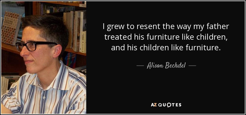 I grew to resent the way my father treated his furniture like children, and his children like furniture. - Alison Bechdel