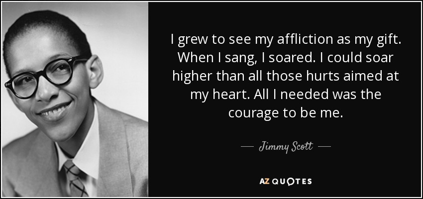 I grew to see my affliction as my gift. When I sang, I soared. I could soar higher than all those hurts aimed at my heart. All I needed was the courage to be me. - Jimmy Scott