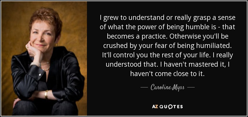 I grew to understand or really grasp a sense of what the power of being humble is - that becomes a practice. Otherwise you'll be crushed by your fear of being humiliated. It'll control you the rest of your life. I really understood that. I haven't mastered it, I haven't come close to it. - Caroline Myss