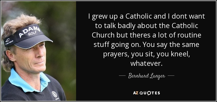 I grew up a Catholic and I dont want to talk badly about the Catholic Church but theres a lot of routine stuff going on. You say the same prayers, you sit, you kneel, whatever. - Bernhard Langer