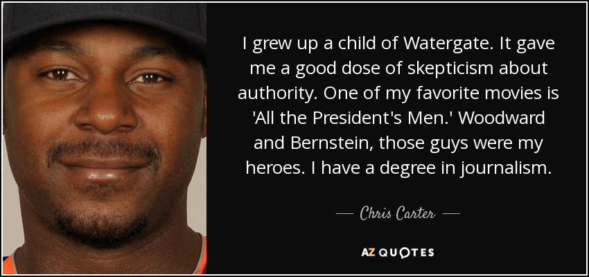 I grew up a child of Watergate. It gave me a good dose of skepticism about authority. One of my favorite movies is 'All the President's Men.' Woodward and Bernstein, those guys were my heroes. I have a degree in journalism. - Chris Carter