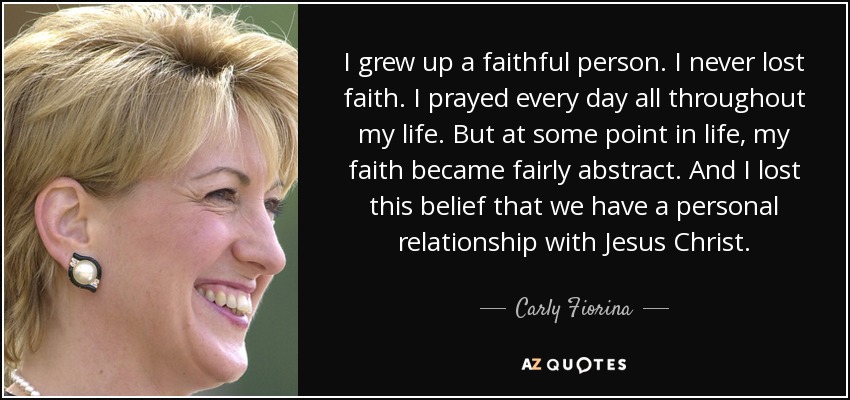I grew up a faithful person. I never lost faith. I prayed every day all throughout my life. But at some point in life, my faith became fairly abstract. And I lost this belief that we have a personal relationship with Jesus Christ. - Carly Fiorina
